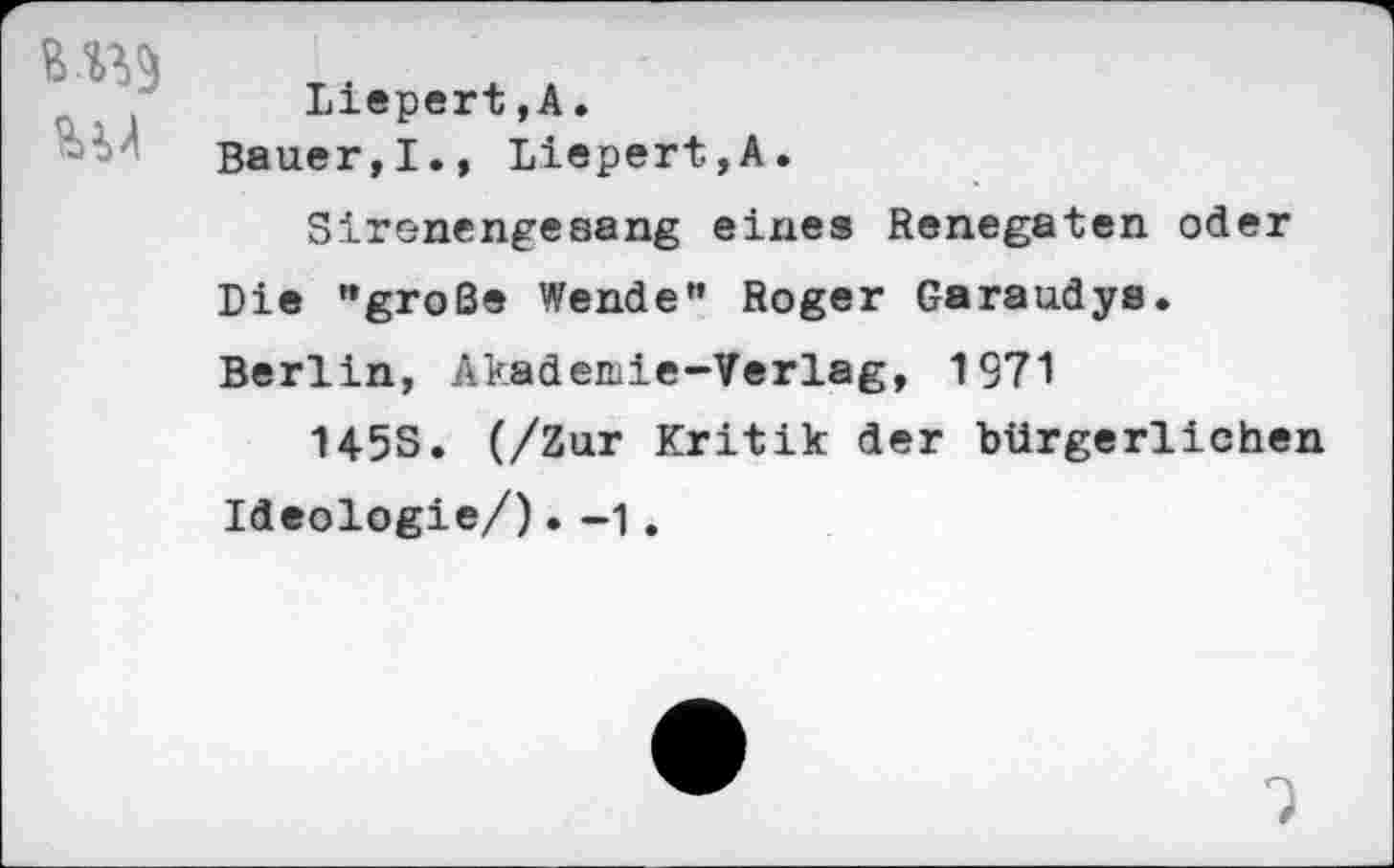 ﻿Liepert,A. Bauer,!., Liepert,A.
Sirenengesang eines Renegaten oder Die "große Wende" Roger Garaudys. Berlin, Akademie-Verlag, 1971
145S. (/Zur Kritik der bürgerlichen Ideologie/). -1.